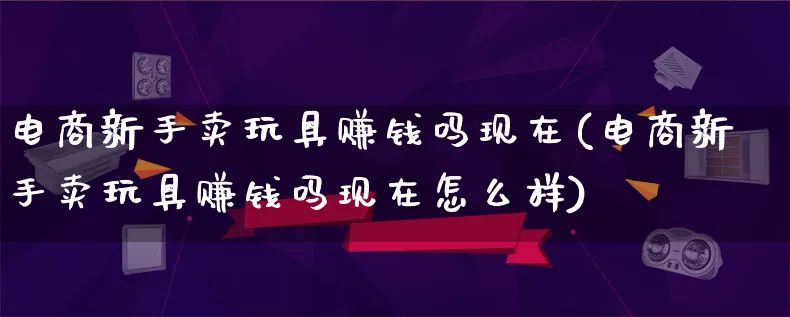 电商新手卖玩具赚钱吗现在(电商新手卖玩具赚钱吗现在怎么样)_https://www.qujiang-marathon.com_电商资讯_第1张