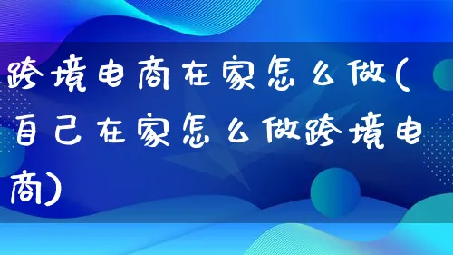 跨境电商在家怎么做(自己在家怎么做跨境电商)_https://www.qujiang-marathon.com_电商资讯_第1张