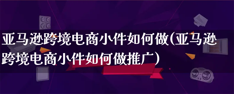 亚马逊跨境电商小件如何做(亚马逊跨境电商小件如何做推广)_https://www.qujiang-marathon.com_电商资讯_第1张