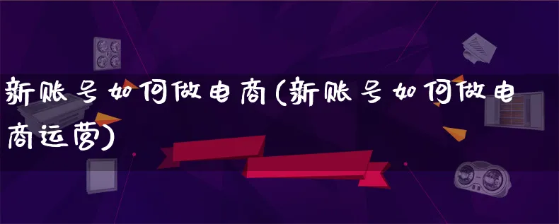 新账号如何做电商(新账号如何做电商运营)_https://www.qujiang-marathon.com_电商资讯_第1张