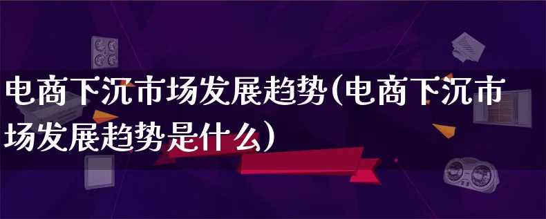 电商下沉市场发展趋势(电商下沉市场发展趋势是什么)_https://www.qujiang-marathon.com_产品报表_第1张