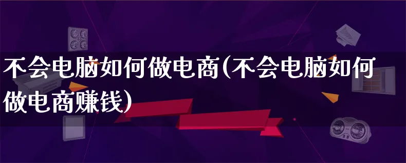 不会电脑如何做电商(不会电脑如何做电商赚钱)_https://www.qujiang-marathon.com_电商资讯_第1张