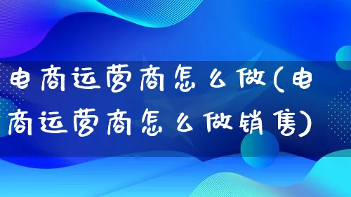 电商运营商怎么做(电商运营商怎么做销售)_https://www.qujiang-marathon.com_市场推广_第1张