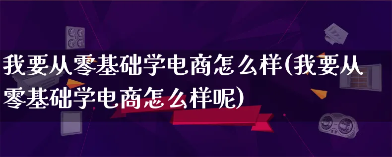 我要从零基础学电商怎么样(我要从零基础学电商怎么样呢)_https://www.qujiang-marathon.com_电商资讯_第1张