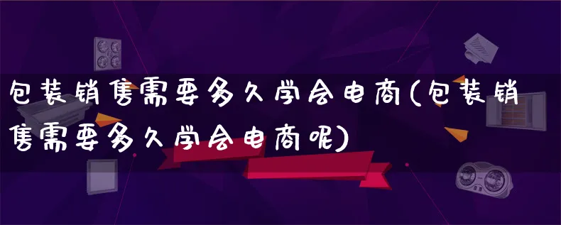 包装销售需要多久学会电商(包装销售需要多久学会电商呢)_https://www.qujiang-marathon.com_运营技巧_第1张