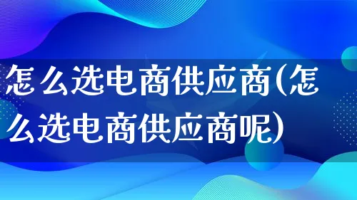 怎么选电商供应商(怎么选电商供应商呢)_https://www.qujiang-marathon.com_电商资讯_第1张