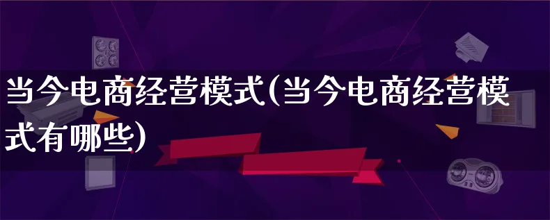 当今电商经营模式(当今电商经营模式有哪些)_https://www.qujiang-marathon.com_运营技巧_第1张