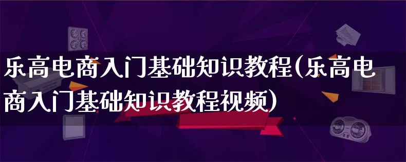 乐高电商入门基础知识教程(乐高电商入门基础知识教程视频)_https://www.qujiang-marathon.com_运营技巧_第1张