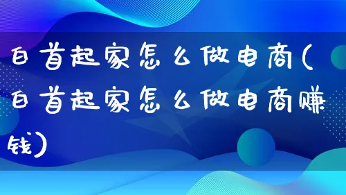 白首起家怎么做电商(白首起家怎么做电商赚钱)_https://www.qujiang-marathon.com_市场推广_第1张