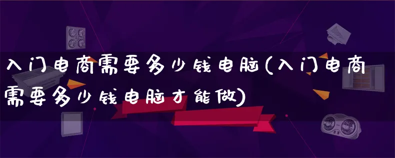 入门电商需要多少钱电脑(入门电商需要多少钱电脑才能做)_https://www.qujiang-marathon.com_电商资讯_第1张