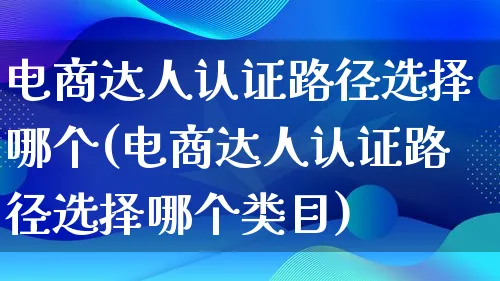 电商达人认证路径选择哪个(电商达人认证路径选择哪个类目)_https://www.qujiang-marathon.com_运营技巧_第1张