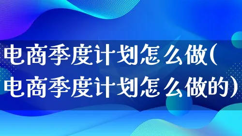 电商季度计划怎么做(电商季度计划怎么做的)_https://www.qujiang-marathon.com_电商资讯_第1张