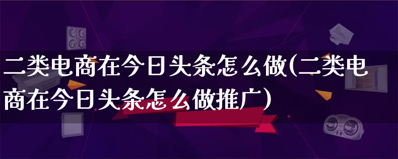 二类电商在今日头条怎么做(二类电商在今日头条怎么做推广)_https://www.qujiang-marathon.com_市场推广_第1张