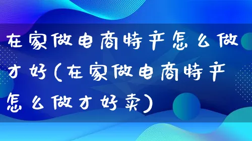 在家做电商特产怎么做才好(在家做电商特产怎么做才好卖)_https://www.qujiang-marathon.com_市场推广_第1张