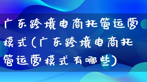 广东跨境电商托管运营模式(广东跨境电商托管运营模式有哪些)_https://www.qujiang-marathon.com_运营技巧_第1张