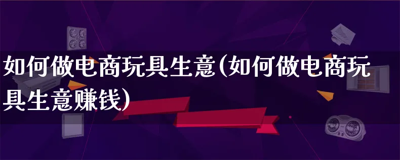 如何做电商玩具生意(如何做电商玩具生意赚钱)_https://www.qujiang-marathon.com_产品报表_第1张