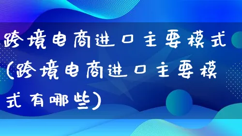 跨境电商进口主要模式(跨境电商进口主要模式有哪些)_https://www.qujiang-marathon.com_运营技巧_第1张