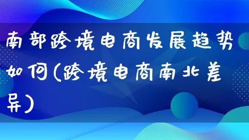 南部跨境电商发展趋势如何(跨境电商南北差异)_https://www.qujiang-marathon.com_运营技巧_第1张