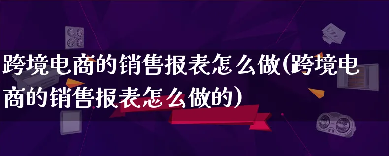 跨境电商的销售报表怎么做(跨境电商的销售报表怎么做的)_https://www.qujiang-marathon.com_产品报表_第1张