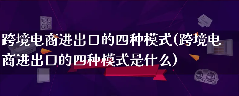 跨境电商进出口的四种模式(跨境电商进出口的四种模式是什么)_https://www.qujiang-marathon.com_运营技巧_第1张