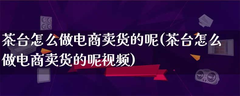 茶台怎么做电商卖货的呢(茶台怎么做电商卖货的呢视频)_https://www.qujiang-marathon.com_电商资讯_第1张