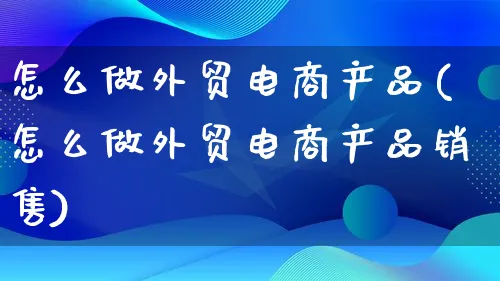 怎么做外贸电商产品(怎么做外贸电商产品销售)_https://www.qujiang-marathon.com_电商资讯_第1张