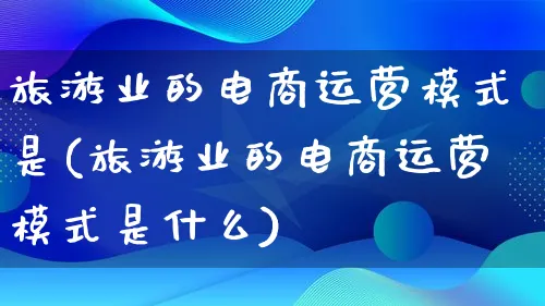 旅游业的电商运营模式是(旅游业的电商运营模式是什么)_https://www.qujiang-marathon.com_运营技巧_第1张