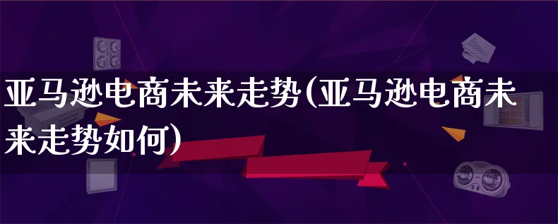 亚马逊电商未来走势(亚马逊电商未来走势如何)_https://www.qujiang-marathon.com_电商资讯_第1张