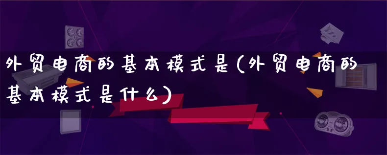 外贸电商的基本模式是(外贸电商的基本模式是什么)_https://www.qujiang-marathon.com_运营技巧_第1张