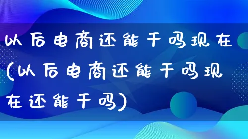 以后电商还能干吗现在(以后电商还能干吗现在还能干吗)_https://www.qujiang-marathon.com_电商资讯_第1张