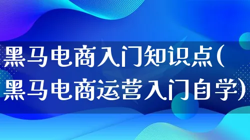 黑马电商入门知识点(黑马电商运营入门自学)_https://www.qujiang-marathon.com_电商资讯_第1张