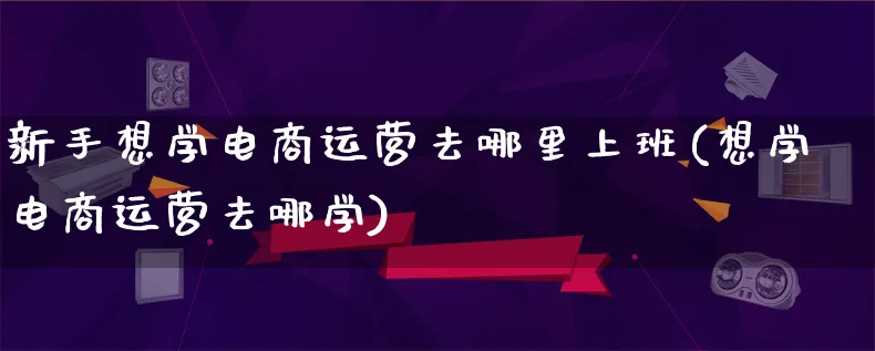 新手想学电商运营去哪里上班(想学电商运营去哪学)_https://www.qujiang-marathon.com_运营技巧_第1张