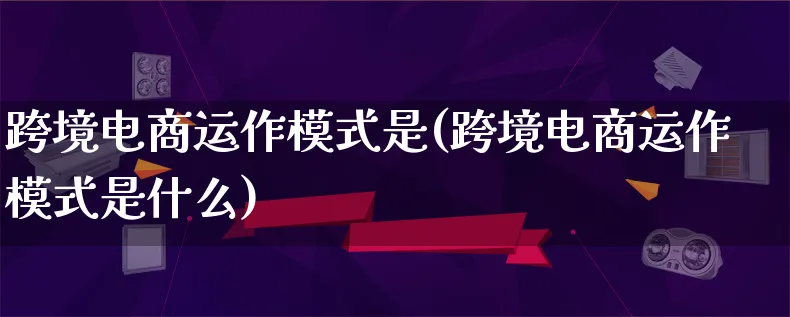 跨境电商运作模式是(跨境电商运作模式是什么)_https://www.qujiang-marathon.com_运营技巧_第1张