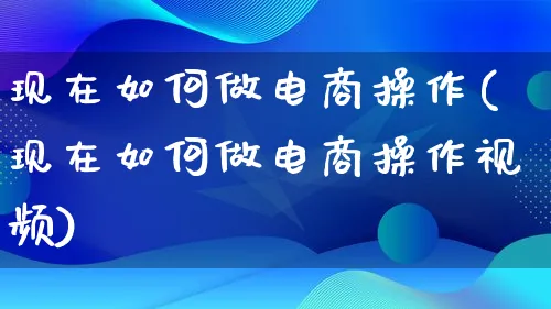 现在如何做电商操作(现在如何做电商操作视频)_https://www.qujiang-marathon.com_运营技巧_第1张