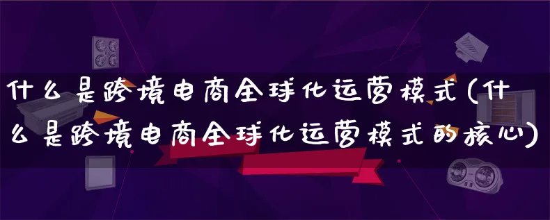 什么是跨境电商全球化运营模式(什么是跨境电商全球化运营模式的核心)_https://www.qujiang-marathon.com_运营技巧_第1张