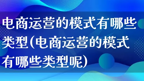 电商运营的模式有哪些类型(电商运营的模式有哪些类型呢)_https://www.qujiang-marathon.com_运营技巧_第1张