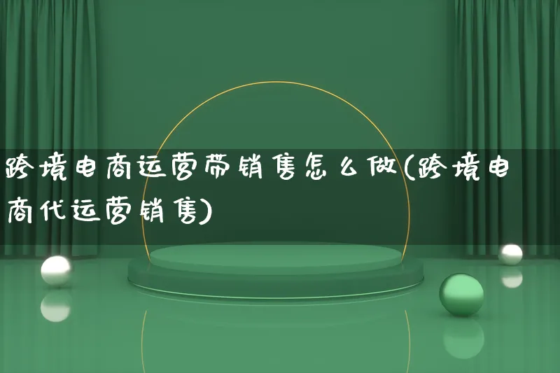 跨境电商运营带销售怎么做(跨境电商代运营销售)_https://www.qujiang-marathon.com_电商资讯_第1张