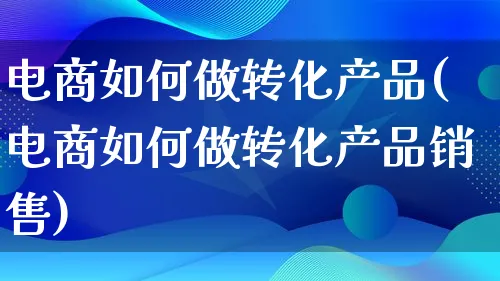 电商如何做转化产品(电商如何做转化产品销售)_https://www.qujiang-marathon.com_电商资讯_第1张