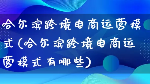 哈尔滨跨境电商运营模式(哈尔滨跨境电商运营模式有哪些)_https://www.qujiang-marathon.com_运营技巧_第1张