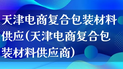 天津电商复合包装材料供应(天津电商复合包装材料供应商)_https://www.qujiang-marathon.com_运营技巧_第1张