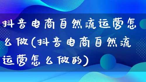 抖音电商自然流运营怎么做(抖音电商自然流运营怎么做的)_https://www.qujiang-marathon.com_运营技巧_第1张