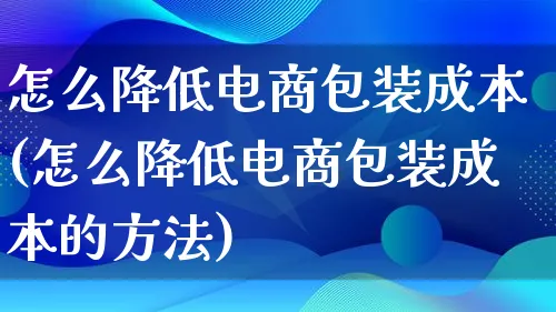 怎么降低电商包装成本(怎么降低电商包装成本的方法)_https://www.qujiang-marathon.com_运营技巧_第1张