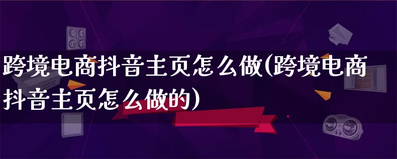 跨境电商抖音主页怎么做(跨境电商抖音主页怎么做的)_https://www.qujiang-marathon.com_电商资讯_第1张