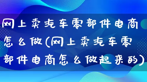 网上卖汽车零部件电商怎么做(网上卖汽车零部件电商怎么做起来的)_https://www.qujiang-marathon.com_电商资讯_第1张