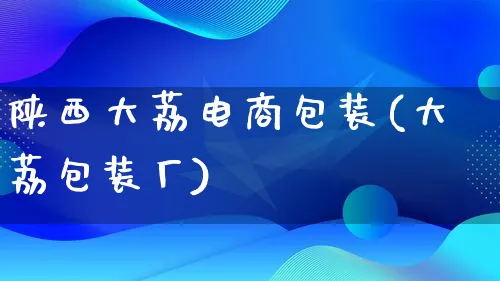 陕西大荔电商包装(大荔包装厂)_https://www.qujiang-marathon.com_运营技巧_第1张