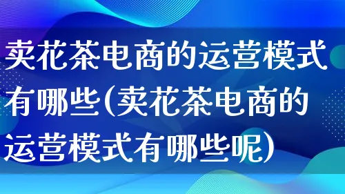 卖花茶电商的运营模式有哪些(卖花茶电商的运营模式有哪些呢)_https://www.qujiang-marathon.com_运营技巧_第1张