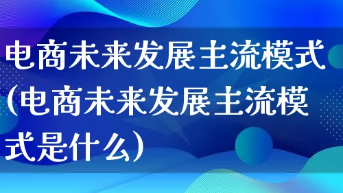 电商未来发展主流模式(电商未来发展主流模式是什么)_https://www.qujiang-marathon.com_运营技巧_第1张