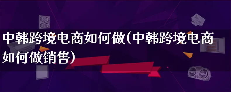 中韩跨境电商如何做(中韩跨境电商如何做销售)_https://www.qujiang-marathon.com_运营技巧_第1张