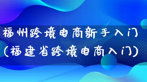 福州跨境电商新手入门(福建省跨境电商入门)_https://www.qujiang-marathon.com_电商资讯_第1张