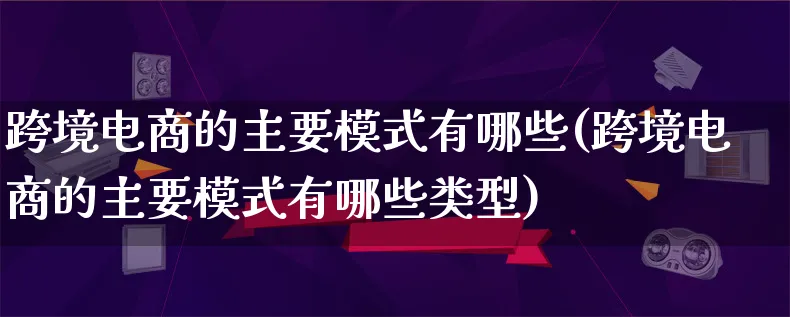 跨境电商的主要模式有哪些(跨境电商的主要模式有哪些类型)_https://www.qujiang-marathon.com_运营技巧_第1张